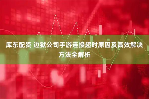 库东配资 边狱公司手游连接超时原因及高效解决方法全解析