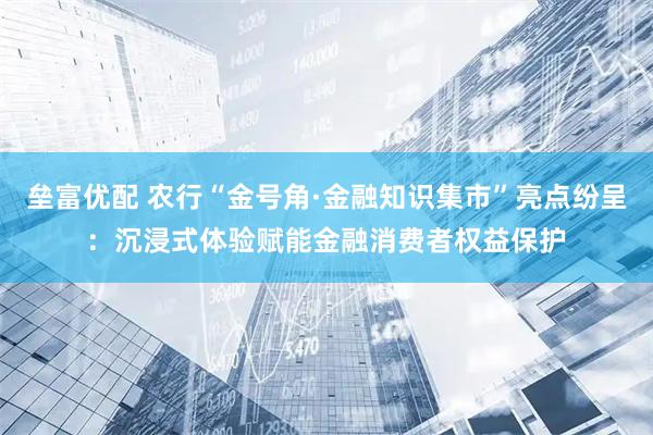 垒富优配 农行“金号角·金融知识集市”亮点纷呈：沉浸式体验赋能金融消费者权益保护