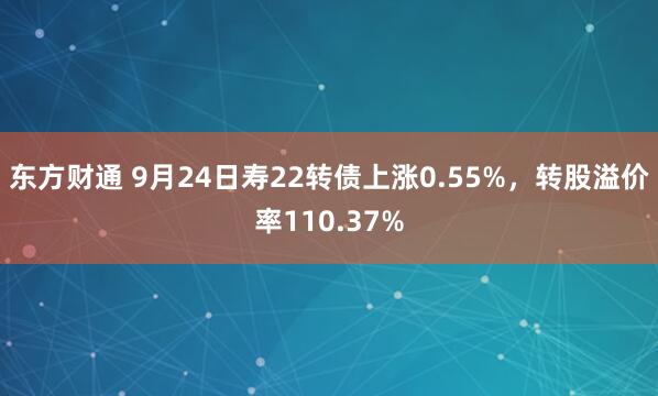 东方财通 9月24日寿22转债上涨0.55%，转股溢价率110.37%