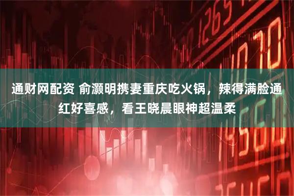 通财网配资 俞灏明携妻重庆吃火锅，辣得满脸通红好喜感，看王晓晨眼神超温柔