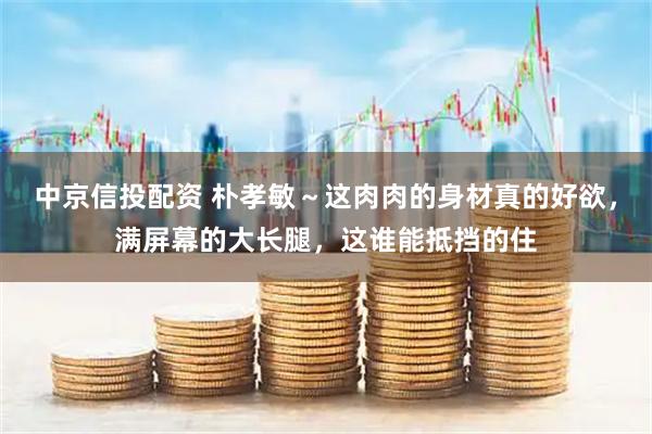 中京信投配资 朴孝敏～这肉肉的身材真的好欲，满屏幕的大长腿，这谁能抵挡的住