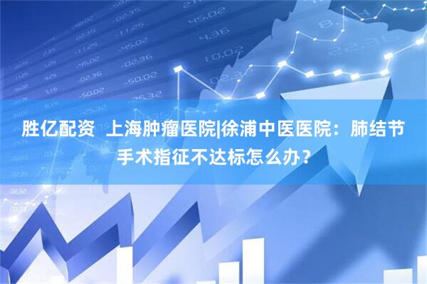 胜亿配资  上海肿瘤医院|徐浦中医医院：肺结节手术指征不达标怎么办？