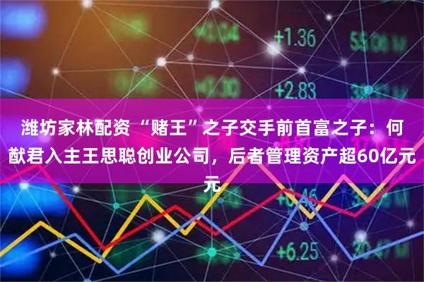 潍坊家林配资 “赌王”之子交手前首富之子：何猷君入主王思聪创业公司，后者管理资产超60亿元