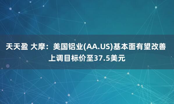 天天盈 大摩：美国铝业(AA.US)基本面有望改善 上调目标价至37.5美元