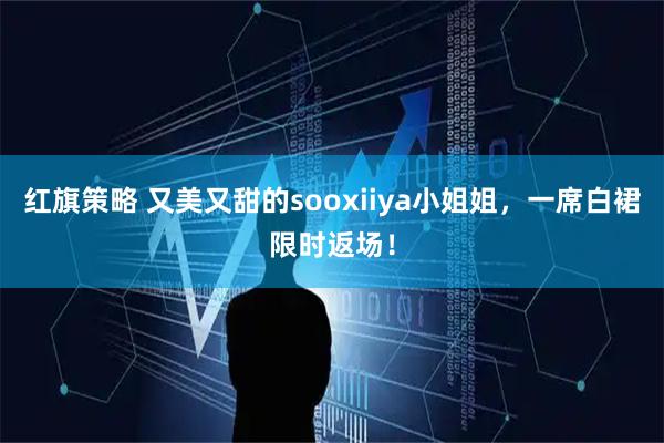 红旗策略 又美又甜的sooxiiya小姐姐，一席白裙限时返场！