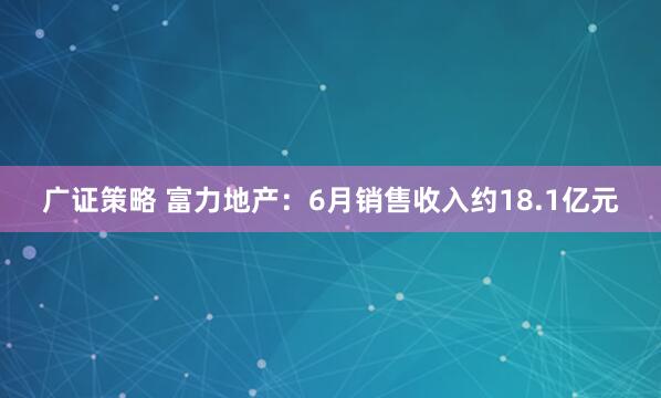 广证策略 富力地产：6月销售收入约18.1亿元