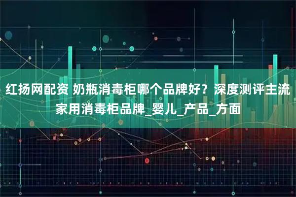 红扬网配资 奶瓶消毒柜哪个品牌好?深度测评主流家用消毒柜品牌_婴儿_产品_方面