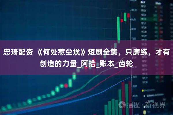 忠琦配资 《何处惹尘埃》短剧全集，只磨练，才有创造的力量_阿拾_账本_齿轮