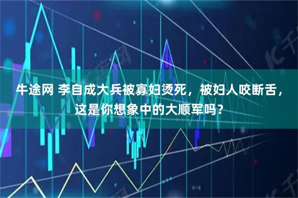 牛途网 李自成大兵被寡妇烫死，被妇人咬断舌，这是你想象中的大顺军吗？