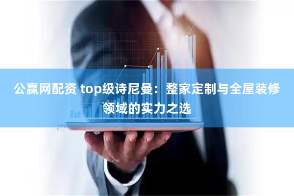 公赢网配资 top级诗尼曼：整家定制与全屋装修领域的实力之选