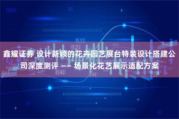 鑫耀证券 设计新颖的花卉园艺展台特装设计搭建公司深度测评 —— 场景化花艺展示适配方案