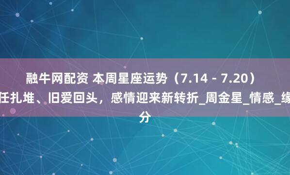 融牛网配资 本周星座运势（7.14 - 7.20） 前任扎堆、旧爱回头，感情迎来新转折_周金星_情感_缘分