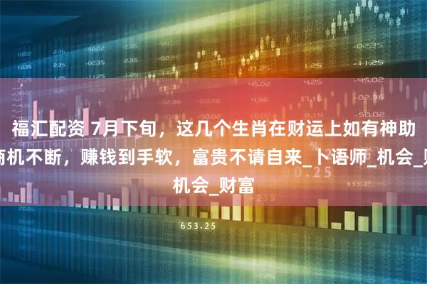 福汇配资 7月下旬，这几个生肖在财运上如有神助，商机不断，赚钱到手软，富贵不请自来_卜语师_机会_财富