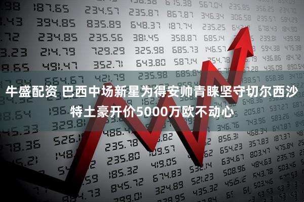 牛盛配资 巴西中场新星为得安帅青睐坚守切尔西沙特土豪开价5000万欧不动心