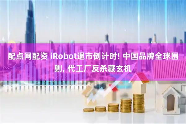 配点网配资 iRobot退市倒计时! 中国品牌全球围剿, 代工厂反杀藏玄机