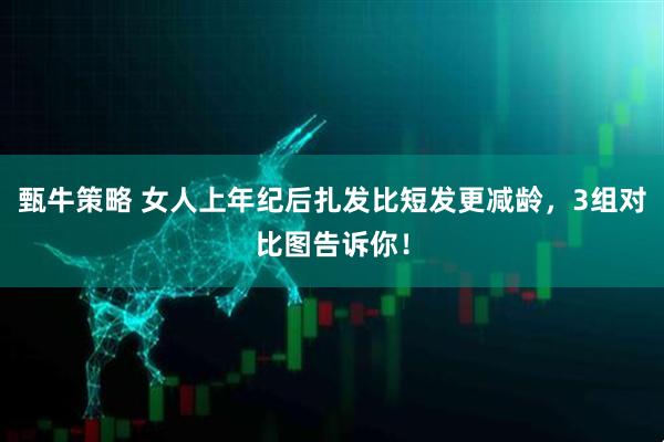 甄牛策略 女人上年纪后扎发比短发更减龄，3组对比图告诉你！