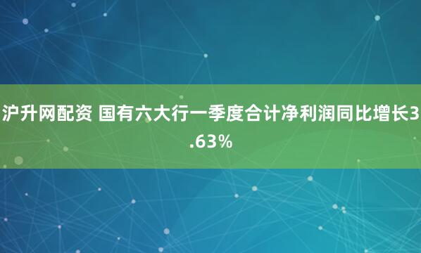 沪升网配资 国有六大行一季度合计净利润同比增长3.63%