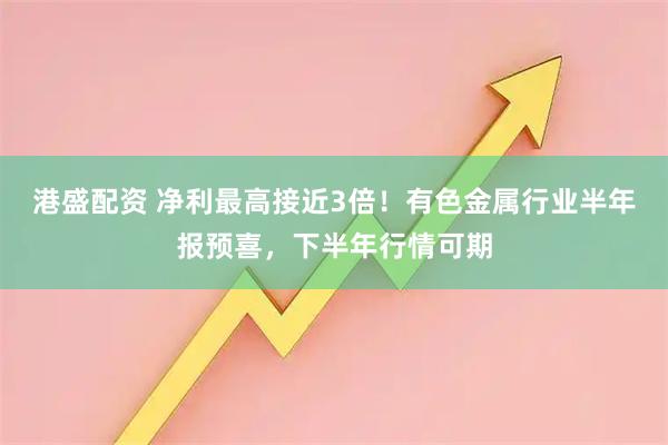港盛配资 净利最高接近3倍！有色金属行业半年报预喜，下半年行情可期